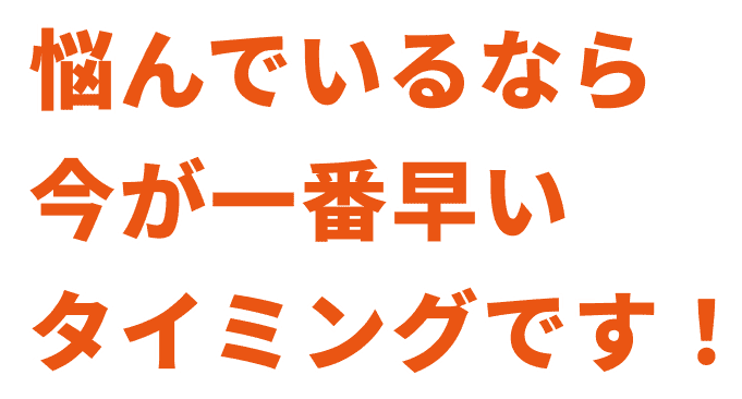 悩んでいるなら今が一番早いタイミングです！